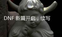 DNF 新篇开启，续写战斗传奇